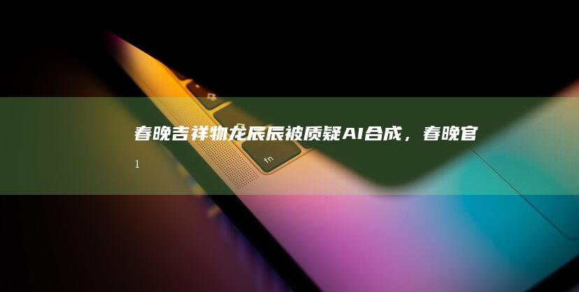 春晚吉祥物龙辰辰被质疑「 AI 合成」，春晚官方回应「设计老师一笔笔画出来的」，还有哪些信息值得关注？